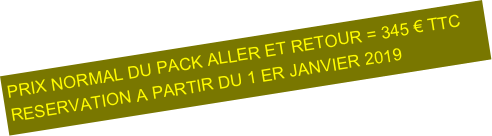 PRIX NORMAL DU PACK ALLER ET RETOUR = 345 € TTC
RESERVATION A PARTIR DU 1 ER JANVIER 2019