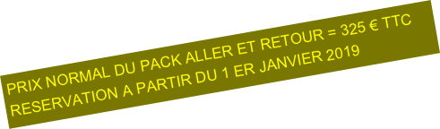 PRIX NORMAL DU PACK ALLER ET RETOUR = 325 € TTC
RESERVATION A PARTIR DU 1 ER JANVIER 2019